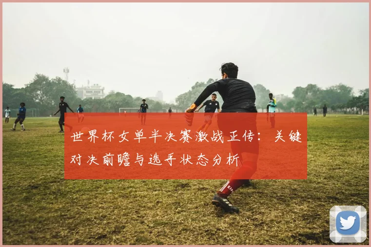 世界杯女单半决赛激战正传：关键对决前瞻与选手状态分析