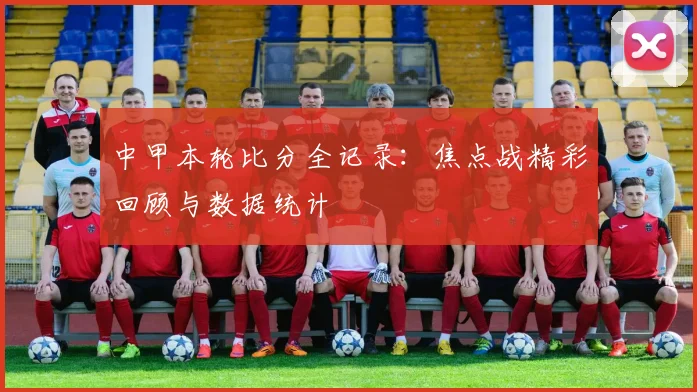 中甲本轮比分全记录：焦点战精彩回顾与数据统计
