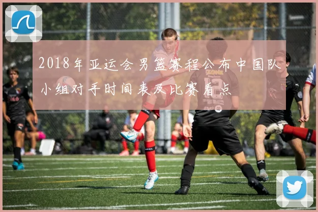 2018年亚运会男篮赛程公布中国队小组对手时间表及比赛看点