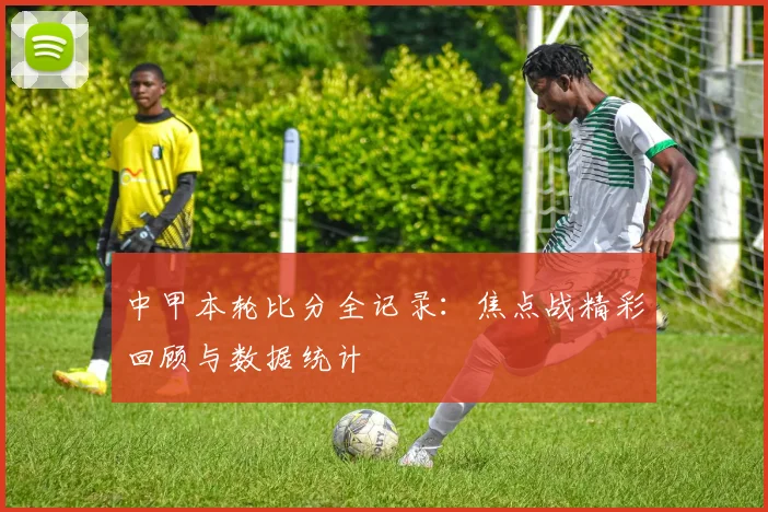 中甲本轮比分全记录：焦点战精彩回顾与数据统计