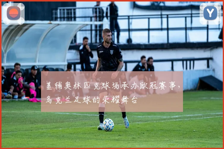 基辅奥林匹克球场承办欧冠赛事，乌克兰足球的荣耀舞台