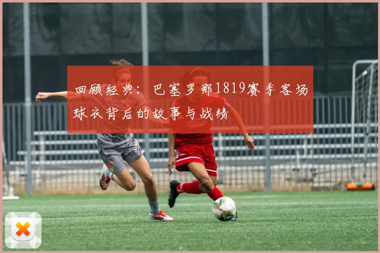 回顾经典：巴塞罗那1819赛季客场球衣背后的故事与战绩