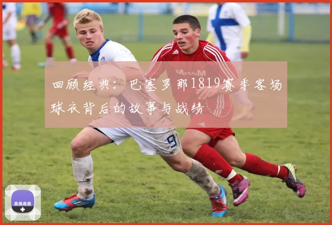 回顾经典：巴塞罗那1819赛季客场球衣背后的故事与战绩