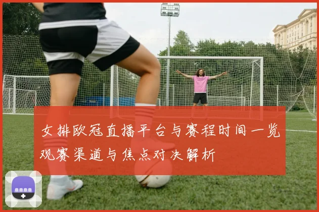 女排欧冠直播平台与赛程时间一览观赛渠道与焦点对决解析