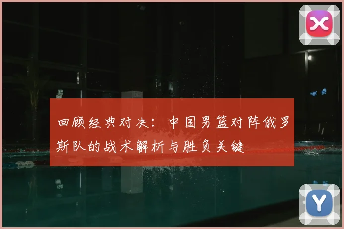 回顾经典对决：中国男篮对阵俄罗斯队的战术解析与胜负关键