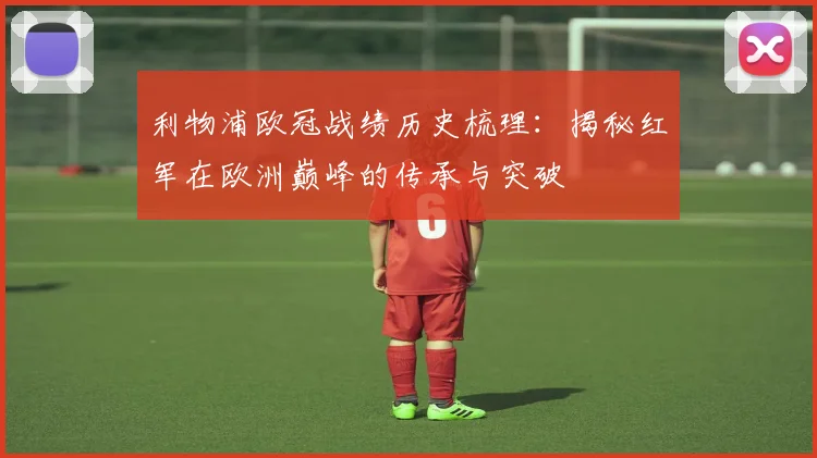 利物浦欧冠战绩历史梳理：揭秘红军在欧洲巅峰的传承与突破
