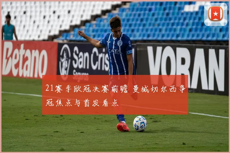 21赛季欧冠决赛前瞻 曼城切尔西争冠焦点与首发看点