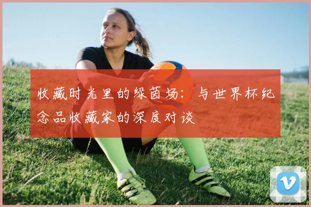 收藏时光里的绿茵场：与世界杯纪念品收藏家的深度对谈