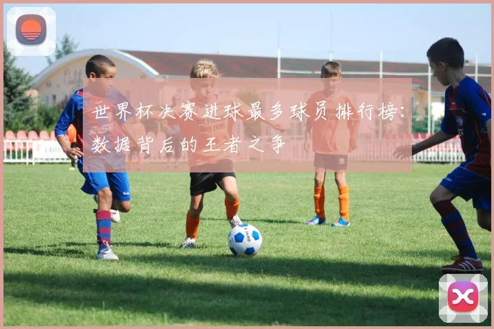 世界杯决赛进球最多球员排行榜:数据背后的王者之争