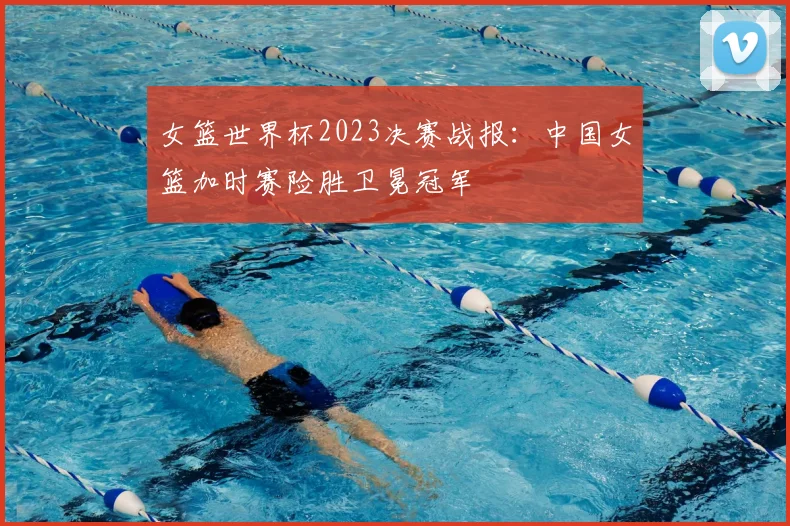 女篮世界杯2023决赛战报:中国女篮加时赛险胜卫冕冠军