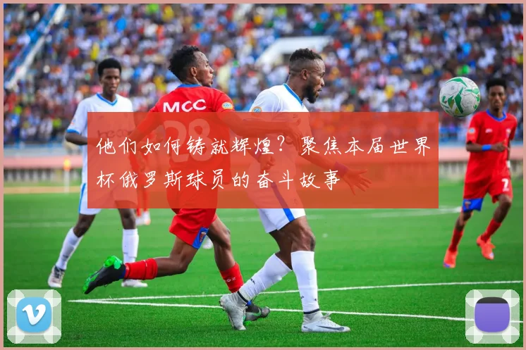 他们如何铸就辉煌？聚焦本届世界杯俄罗斯球员的奋斗故事