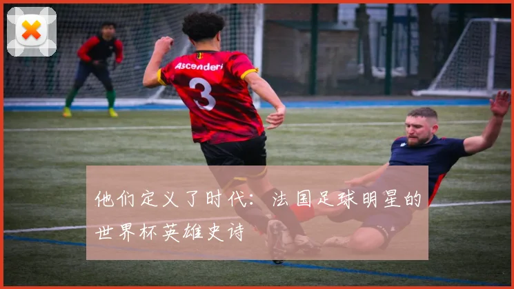 他们定义了时代：法国足球明星的世界杯英雄史诗