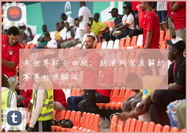 年世界杯全回顾：新浪网深度解析赛事经典瞬间