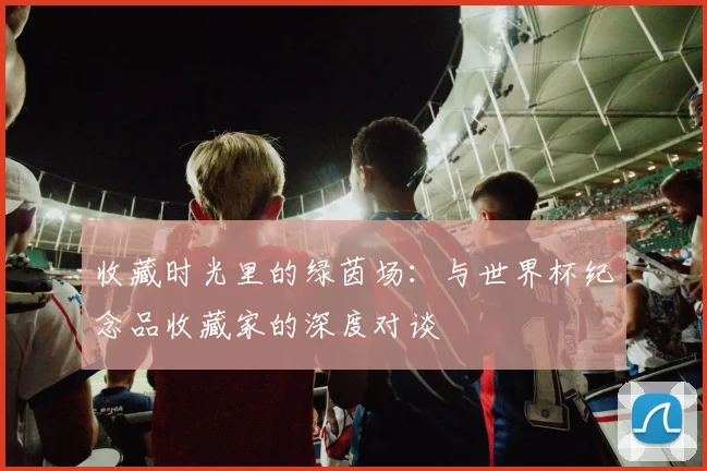 收藏时光里的绿茵场：与世界杯纪念品收藏家的深度对谈