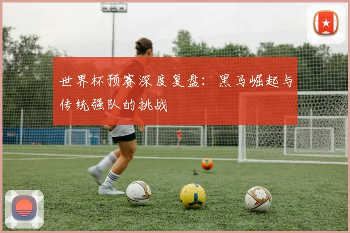 世界杯预赛深度复盘：黑马崛起与传统强队的挑战