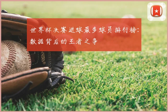 世界杯决赛进球最多球员排行榜:数据背后的王者之争