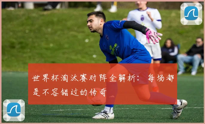 世界杯淘汰赛对阵全解析：每场都是不容错过的传奇