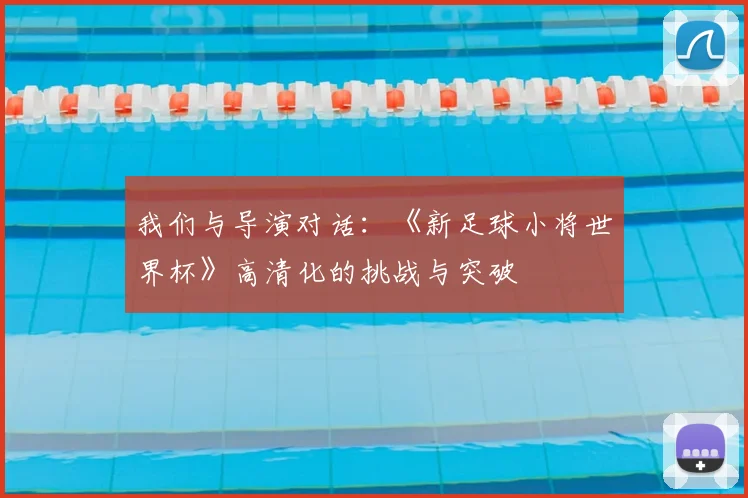 我们与导演对话：《新足球小将世界杯》高清化的挑战与突破