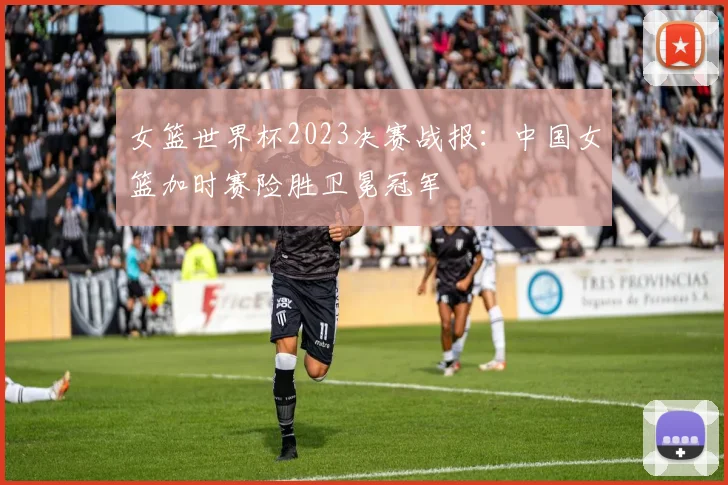 女篮世界杯2023决赛战报:中国女篮加时赛险胜卫冕冠军