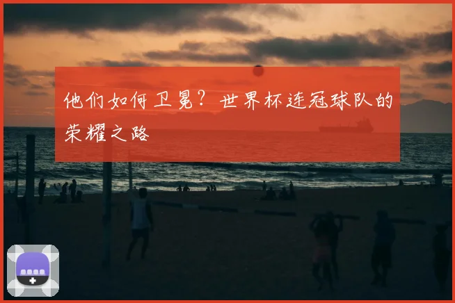 他们如何卫冕？世界杯连冠球队的荣耀之路