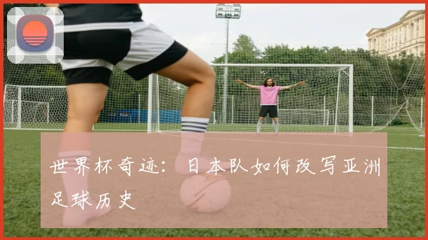 世界杯奇迹:日本队如何改写亚洲足球历史