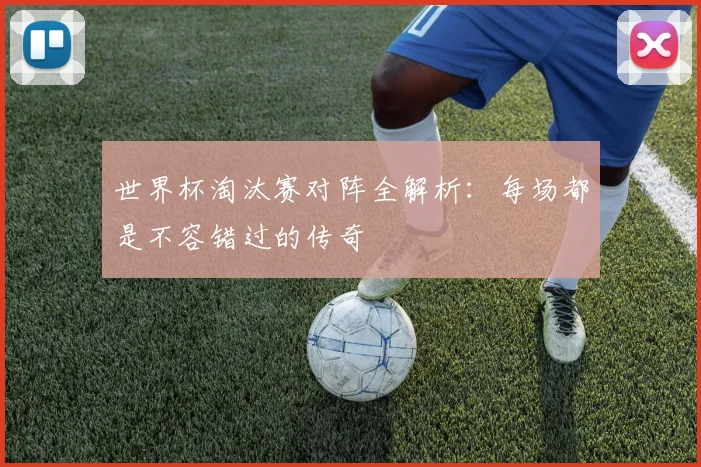世界杯淘汰赛对阵全解析：每场都是不容错过的传奇